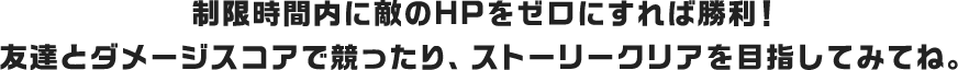 制限時間内に敵のHPをゼロにすれば勝利！友達とダメージスコアで競ったり、ストーリークリアを目指してみてね。